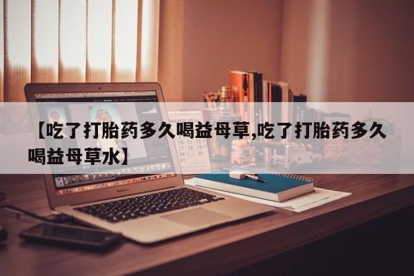 网上米索前列醇在线下单【吃了打胎药多久喝益母草,吃了打胎药多久喝益母草水】