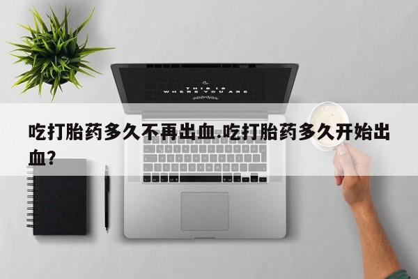 网上米索前列醇在线下单吃打胎药多久不再出血.吃打胎药多久开始出血？