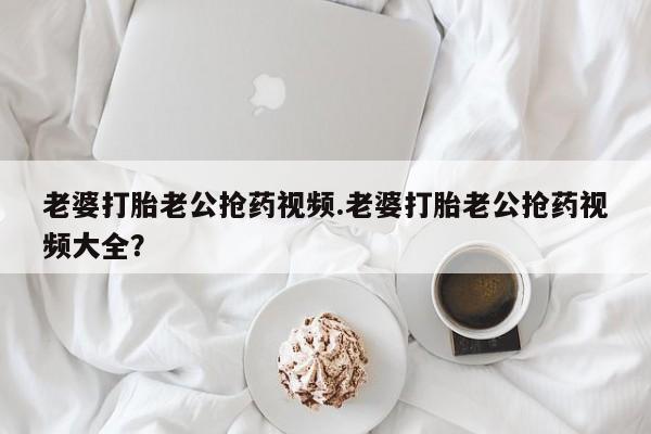 网上米索前列醇在线下单老婆打胎老公抢药视频.老婆打胎老公抢药视频大全？