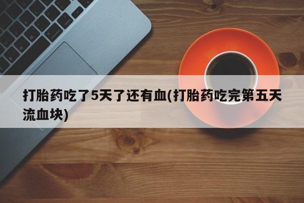 网上米索前列醇在线下单打胎药吃了5天了还有血(打胎药吃完第五天流血块)