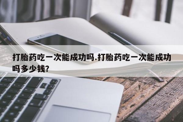 网上米索前列醇在线下单打胎药吃一次能成功吗.打胎药吃一次能成功吗多少钱？