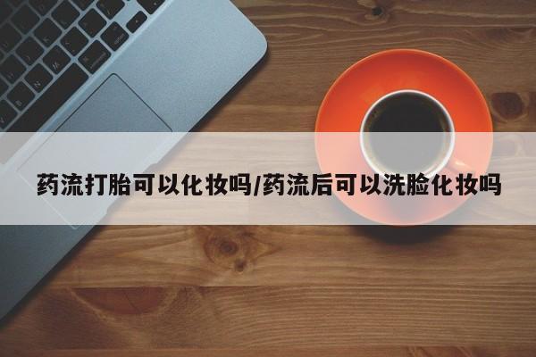 网上米索前列醇在线下单药流打胎可以化妆吗/药流后可以洗脸化妆吗