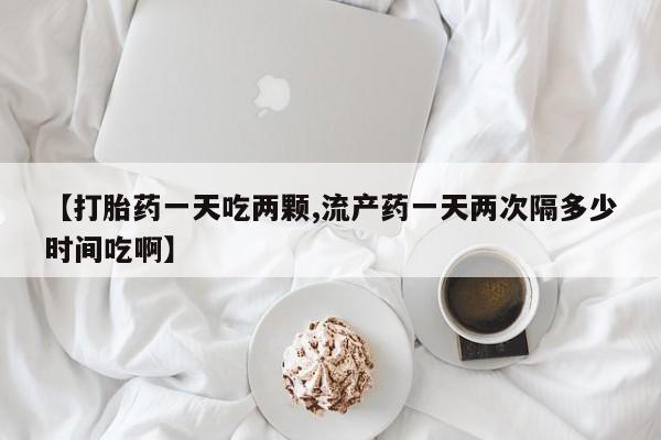 网上米索前列醇在线下单【打胎药一天吃两颗,流产药一天两次隔多少时间吃啊】