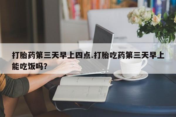 网上米索前列醇在线下单打胎药第三天早上四点.打胎吃药第三天早上能吃饭吗？