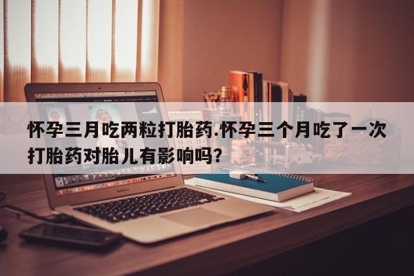 网上米索前列醇在线下单怀孕三月吃两粒打胎药.怀孕三个月吃了一次打胎药对胎儿有影响吗？
