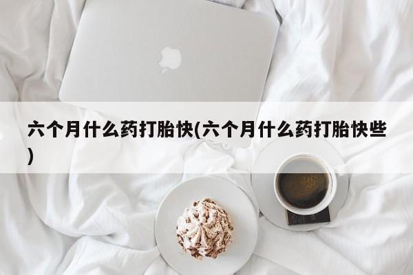 网上米索前列醇在线下单六个月什么药打胎快(六个月什么药打胎快些)