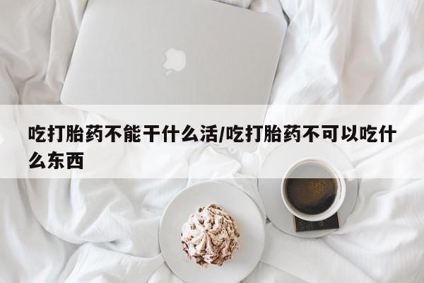 网上米索前列醇在线下单吃打胎药不能干什么活/吃打胎药不可以吃什么东西