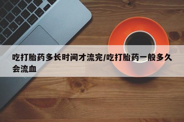 网上米索前列醇在线下单吃打胎药多长时间才流完/吃打胎药一般多久会流血