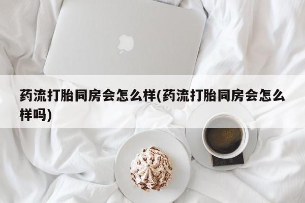 网上米索前列醇在线下单药流打胎同房会怎么样(药流打胎同房会怎么样吗)