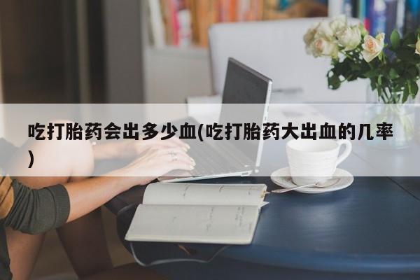 网上米索前列醇在线下单吃打胎药会出多少血(吃打胎药大出血的几率)