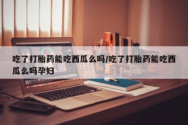 网上米索前列醇在线下单吃了打胎药能吃西瓜么吗/吃了打胎药能吃西瓜么吗孕妇