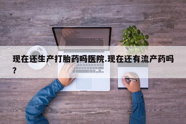 网上米索前列醇在线下单现在还生产打胎药吗医院.现在还有流产药吗？