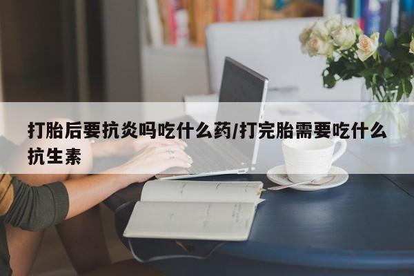 网上米索前列醇在线下单打胎后要抗炎吗吃什么药/打完胎需要吃什么抗生素