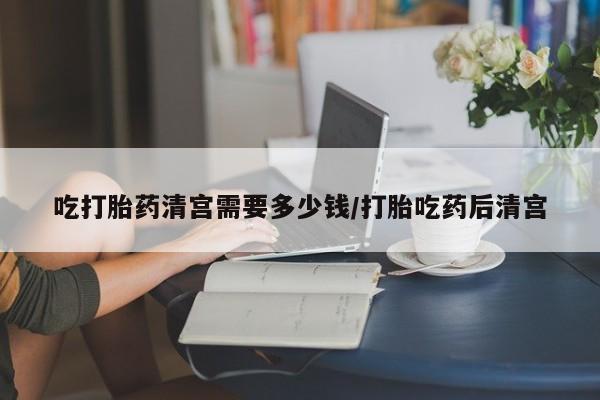 网上米索前列醇在线下单吃打胎药清宫需要多少钱/打胎吃药后清宫