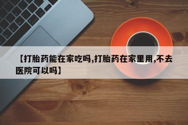 网上米索前列醇在线下单【打胎药能在家吃吗,打胎药在家里用,不去医院可以吗】