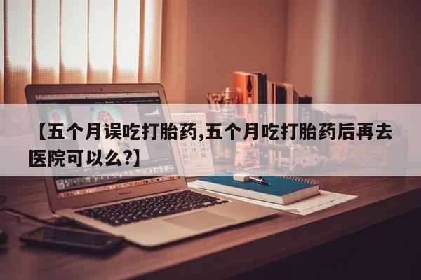网上米索前列醇在线下单【五个月误吃打胎药,五个月吃打胎药后再去医院可以么?】