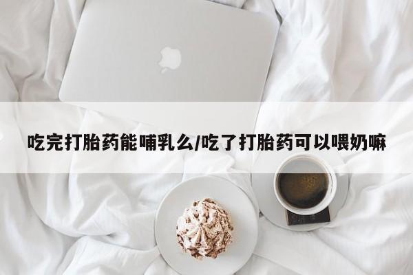 网上米索前列醇在线下单吃完打胎药能哺乳么/吃了打胎药可以喂奶嘛