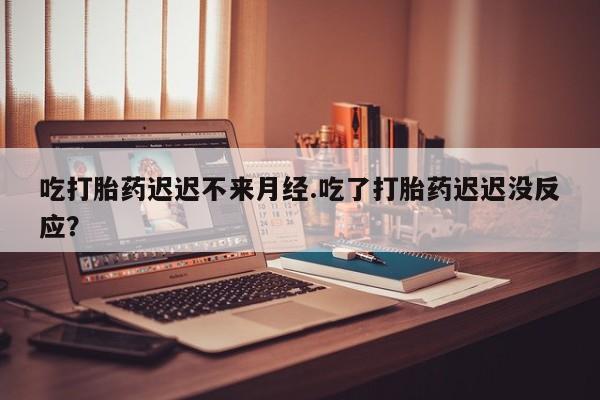 网上米索前列醇在线下单吃打胎药迟迟不来月经.吃了打胎药迟迟没反应？