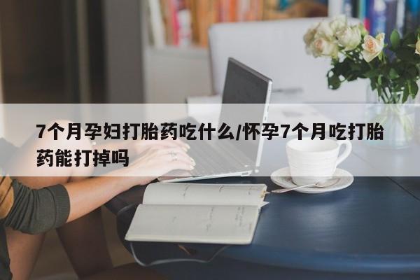 网上米索前列醇在线下单7个月孕妇打胎药吃什么/怀孕7个月吃打胎药能打掉吗