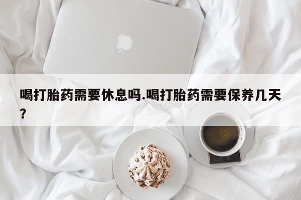 网上米索前列醇在线下单喝打胎药需要休息吗.喝打胎药需要保养几天？