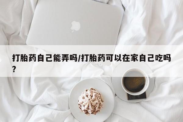 网上米索前列醇在线下单打胎药自己能弄吗/打胎药可以在家自己吃吗?