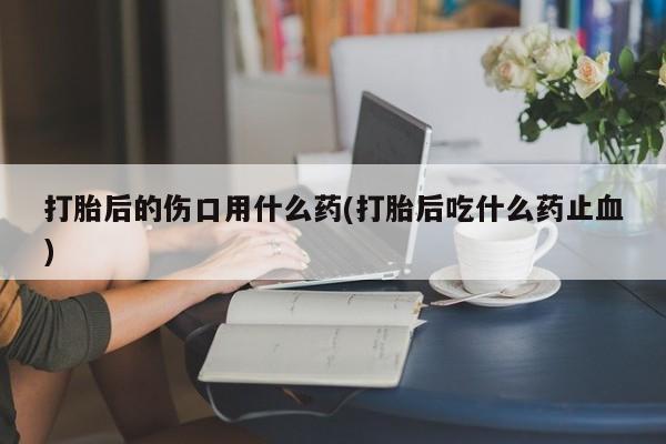 网上米索前列醇在线下单打胎后的伤口用什么药(打胎后吃什么药止血)
