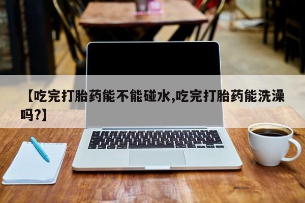 网上米索前列醇在线下单【吃完打胎药能不能碰水,吃完打胎药能洗澡吗?】