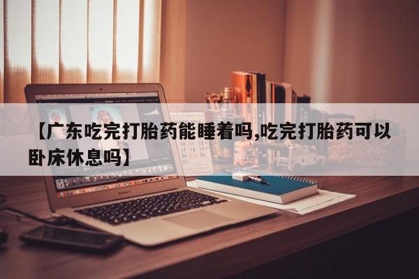 网上米索前列醇在线下单【广东吃完打胎药能睡着吗,吃完打胎药可以卧床休息吗】