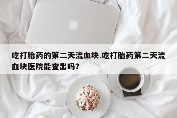 网上米索前列醇在线下单吃打胎药的第二天流血块.吃打胎药第二天流血块医院能查出吗？