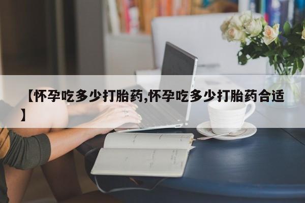 网上米索前列醇在线下单【怀孕吃多少打胎药,怀孕吃多少打胎药合适】