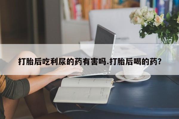 网上米索前列醇在线下单打胎后吃利尿的药有害吗.打胎后喝的药？