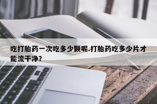 网上米索前列醇在线下单吃打胎药一次吃多少颗呢.打胎药吃多少片才能流干净？