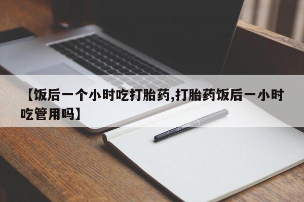 网上米索前列醇在线下单【饭后一个小时吃打胎药,打胎药饭后一小时吃管用吗】