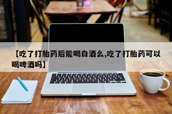 网上米索前列醇在线下单【吃了打胎药后能喝白酒么,吃了打胎药可以喝啤酒吗】