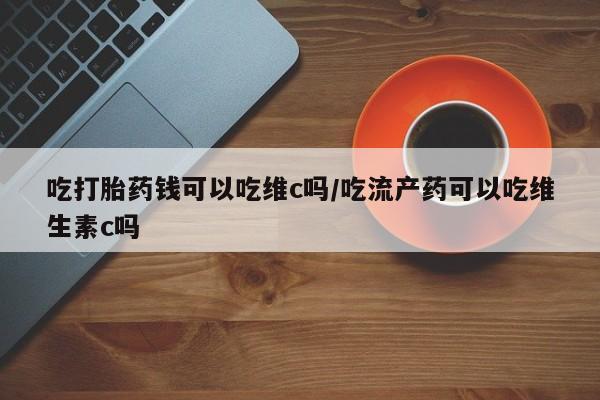 网上米索前列醇在线下单吃打胎药钱可以吃维c吗/吃流产药可以吃维生素c吗