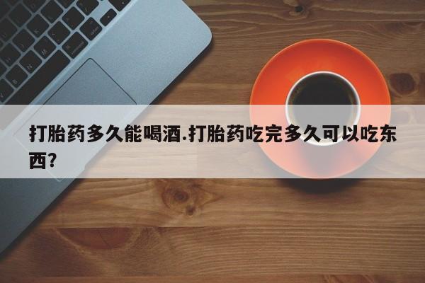网上米索前列醇在线下单打胎药多久能喝酒.打胎药吃完多久可以吃东西？
