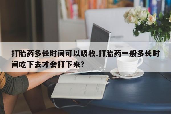 网上米索前列醇在线下单打胎药多长时间可以吸收.打胎药一般多长时间吃下去才会打下来？